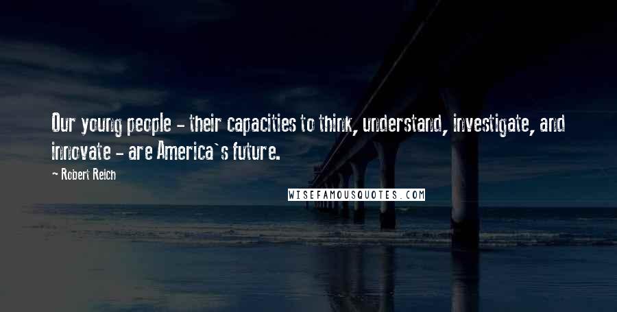 Robert Reich Quotes: Our young people - their capacities to think, understand, investigate, and innovate - are America's future.