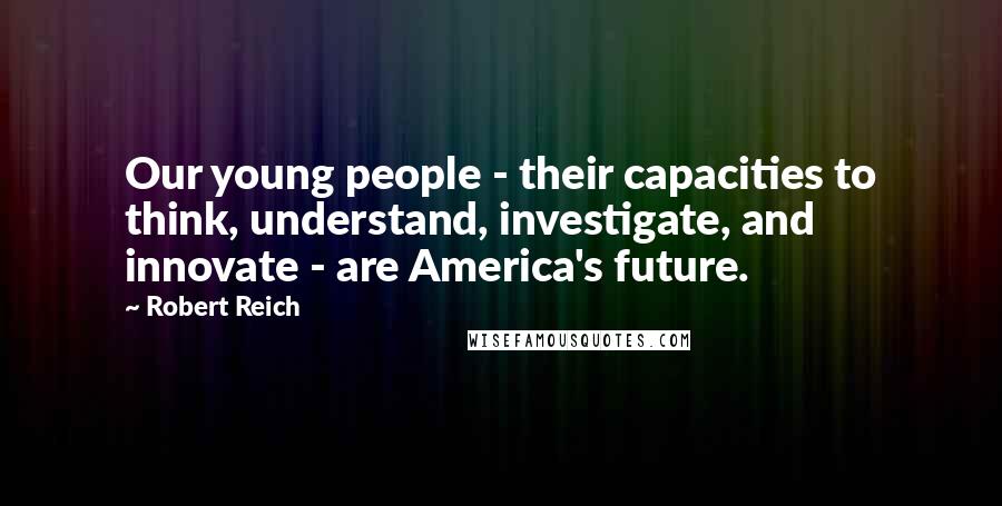 Robert Reich Quotes: Our young people - their capacities to think, understand, investigate, and innovate - are America's future.