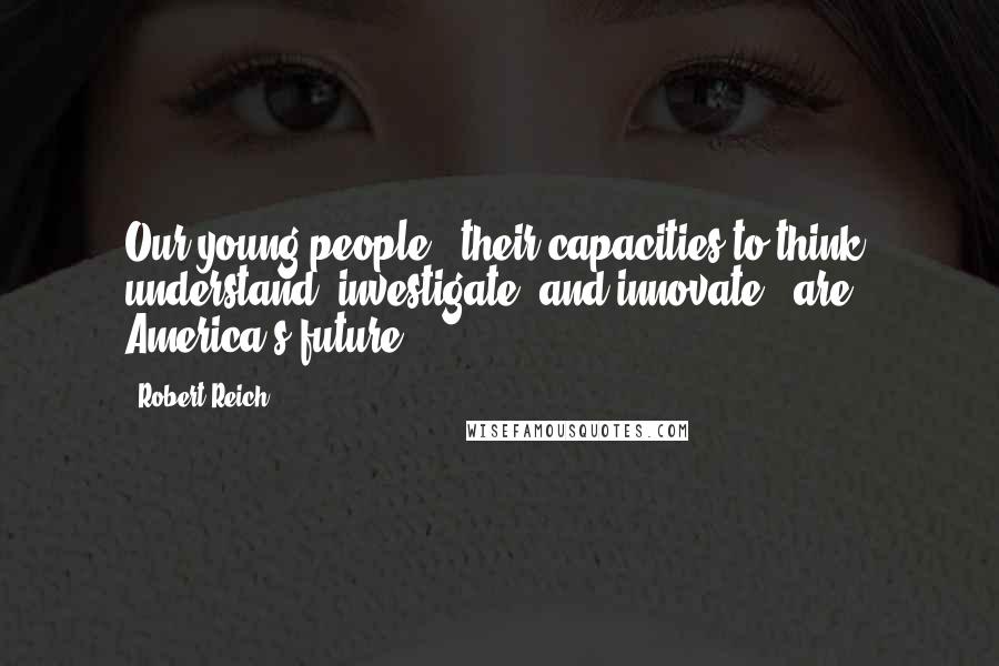 Robert Reich Quotes: Our young people - their capacities to think, understand, investigate, and innovate - are America's future.