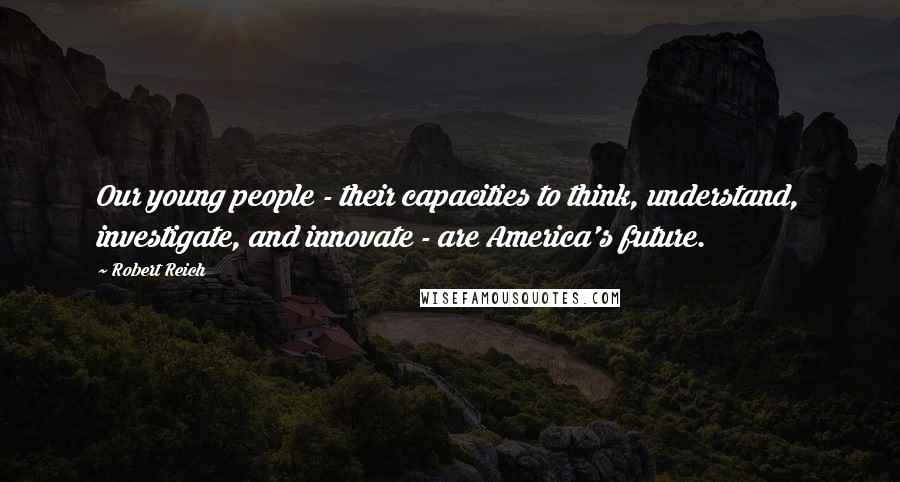 Robert Reich Quotes: Our young people - their capacities to think, understand, investigate, and innovate - are America's future.