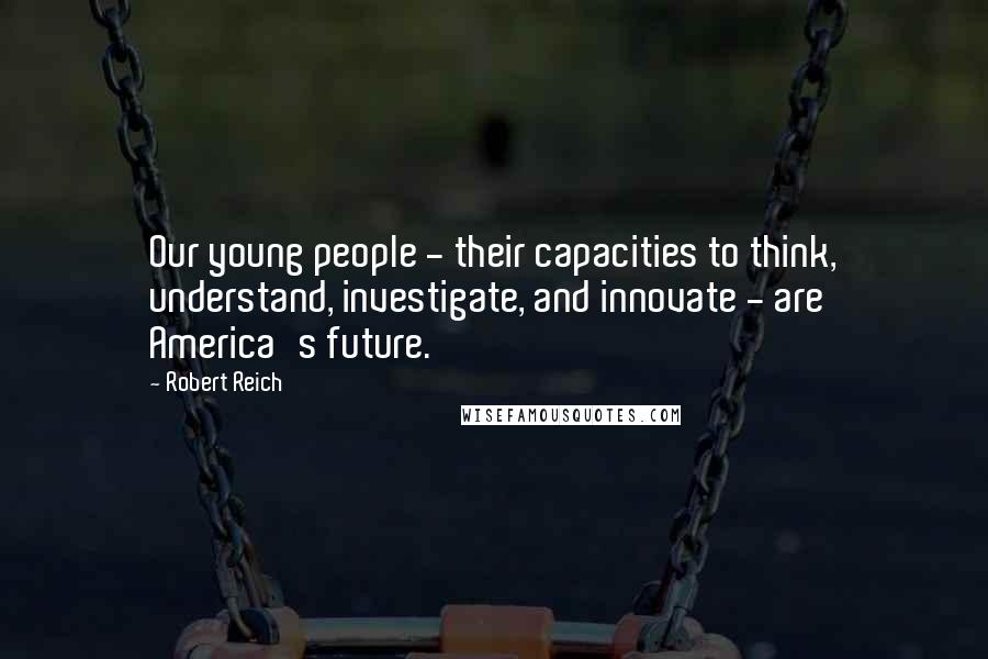 Robert Reich Quotes: Our young people - their capacities to think, understand, investigate, and innovate - are America's future.