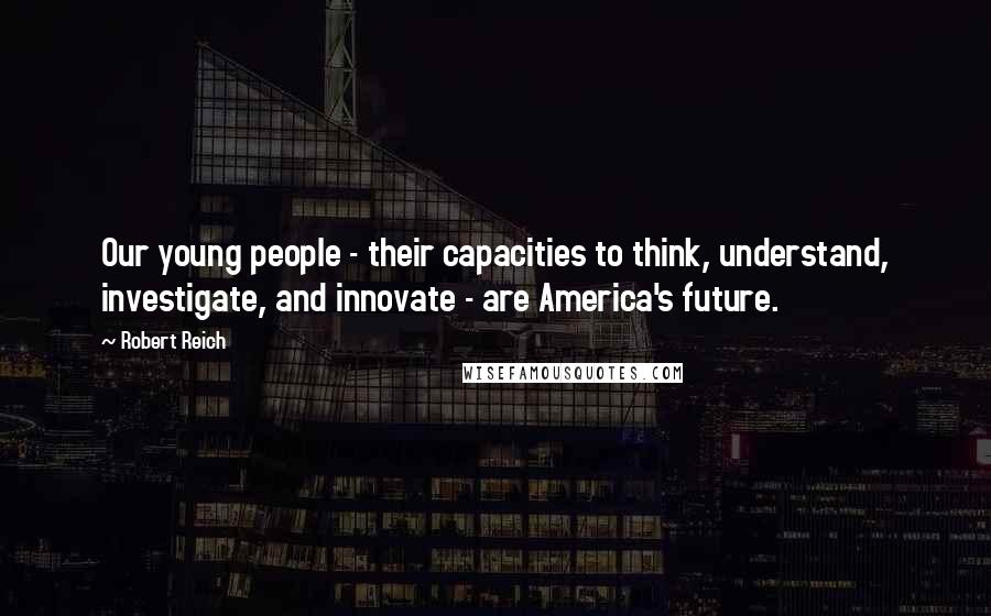 Robert Reich Quotes: Our young people - their capacities to think, understand, investigate, and innovate - are America's future.