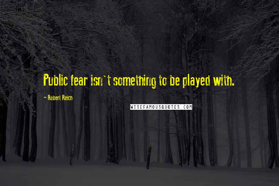 Robert Reich Quotes: Public fear isn't something to be played with.