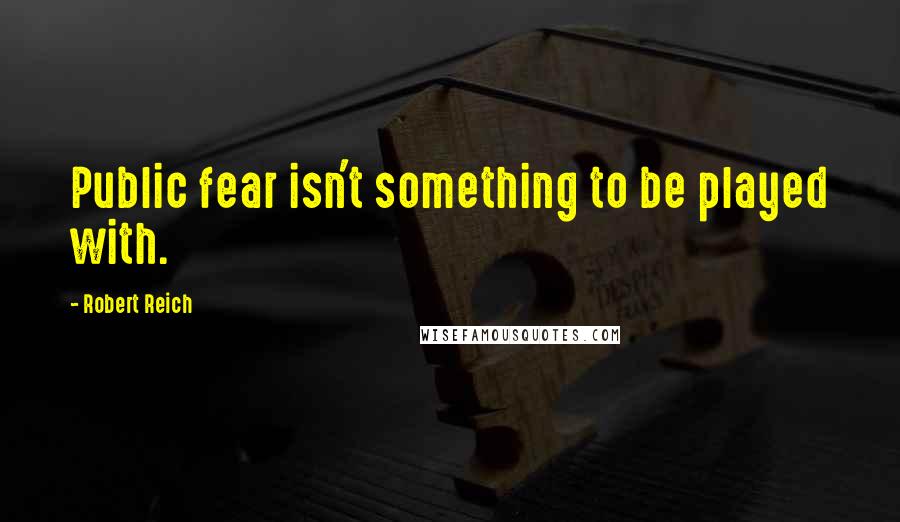 Robert Reich Quotes: Public fear isn't something to be played with.