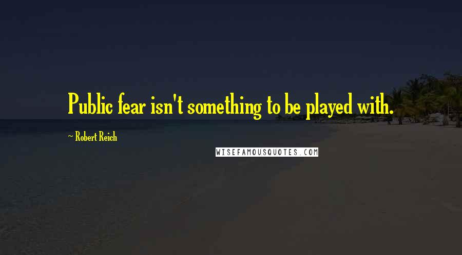 Robert Reich Quotes: Public fear isn't something to be played with.