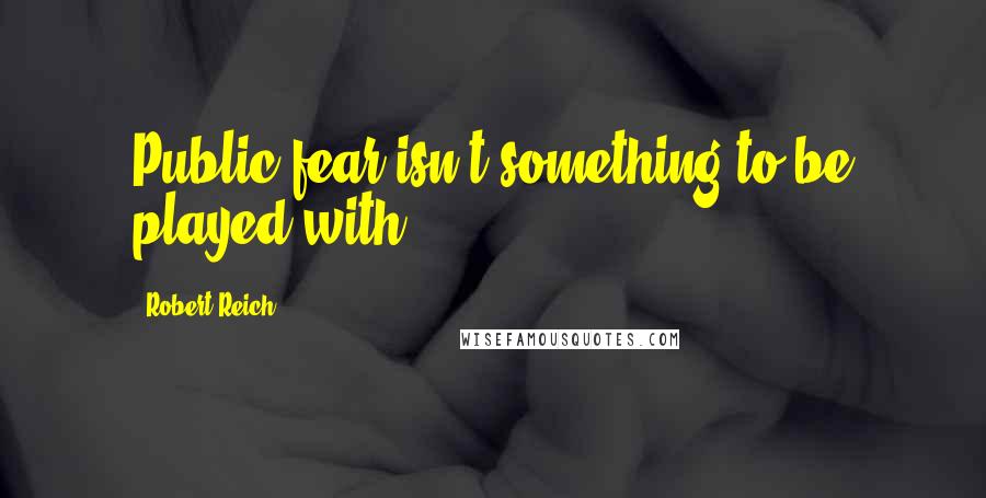 Robert Reich Quotes: Public fear isn't something to be played with.