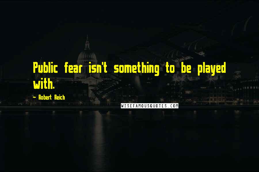 Robert Reich Quotes: Public fear isn't something to be played with.