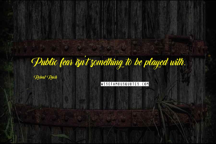 Robert Reich Quotes: Public fear isn't something to be played with.