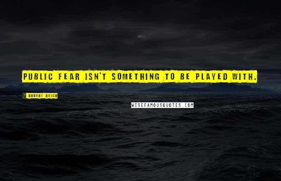 Robert Reich Quotes: Public fear isn't something to be played with.