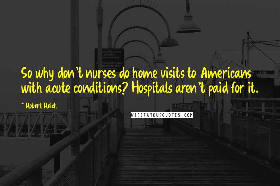 Robert Reich Quotes: So why don't nurses do home visits to Americans with acute conditions? Hospitals aren't paid for it.
