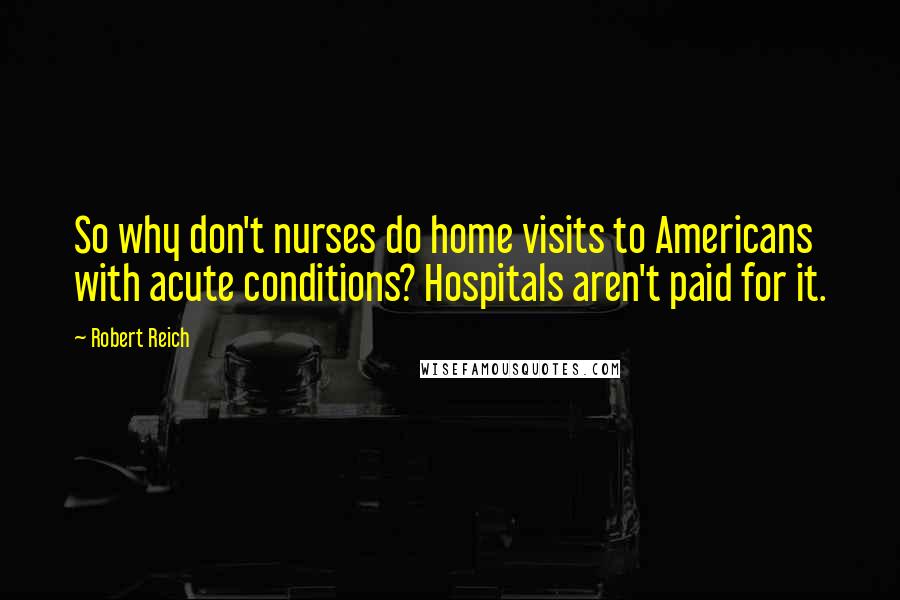 Robert Reich Quotes: So why don't nurses do home visits to Americans with acute conditions? Hospitals aren't paid for it.