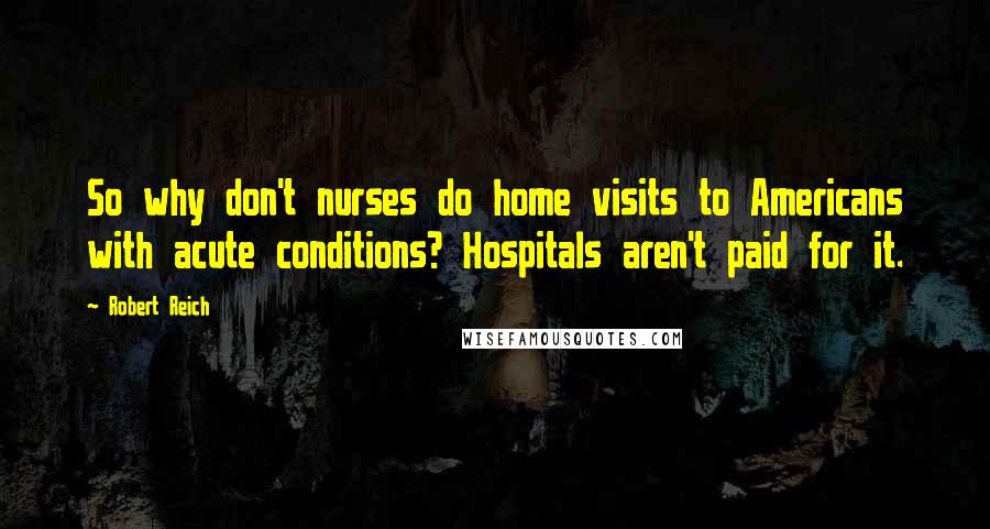 Robert Reich Quotes: So why don't nurses do home visits to Americans with acute conditions? Hospitals aren't paid for it.