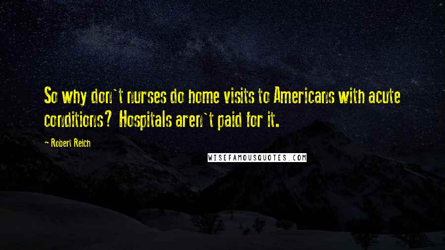 Robert Reich Quotes: So why don't nurses do home visits to Americans with acute conditions? Hospitals aren't paid for it.