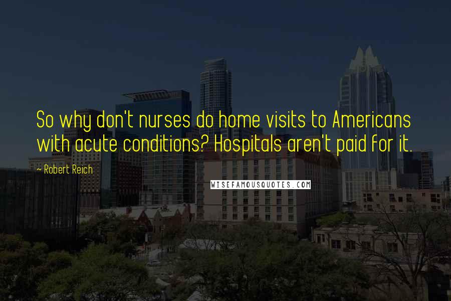 Robert Reich Quotes: So why don't nurses do home visits to Americans with acute conditions? Hospitals aren't paid for it.