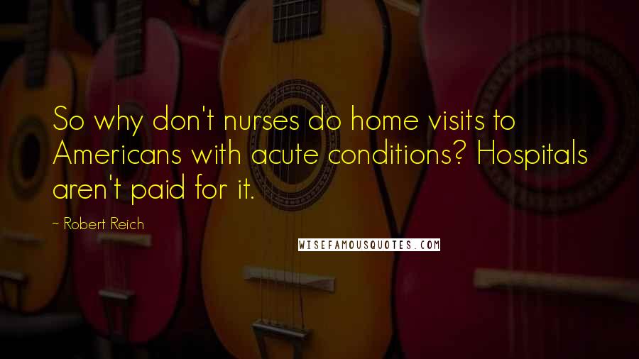 Robert Reich Quotes: So why don't nurses do home visits to Americans with acute conditions? Hospitals aren't paid for it.