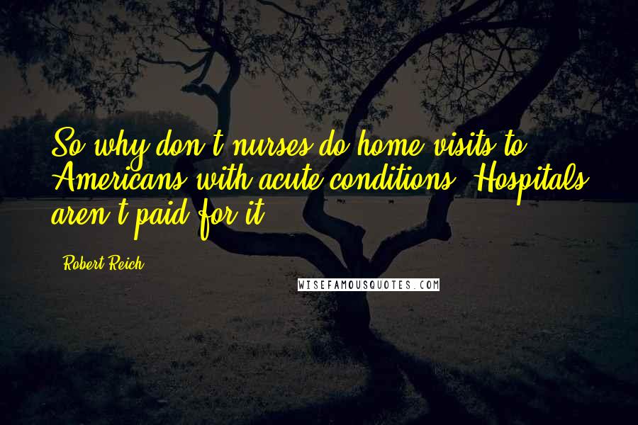 Robert Reich Quotes: So why don't nurses do home visits to Americans with acute conditions? Hospitals aren't paid for it.