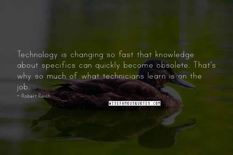 Robert Reich Quotes: Technology is changing so fast that knowledge about specifics can quickly become obsolete. That's why so much of what technicians learn is on the job.