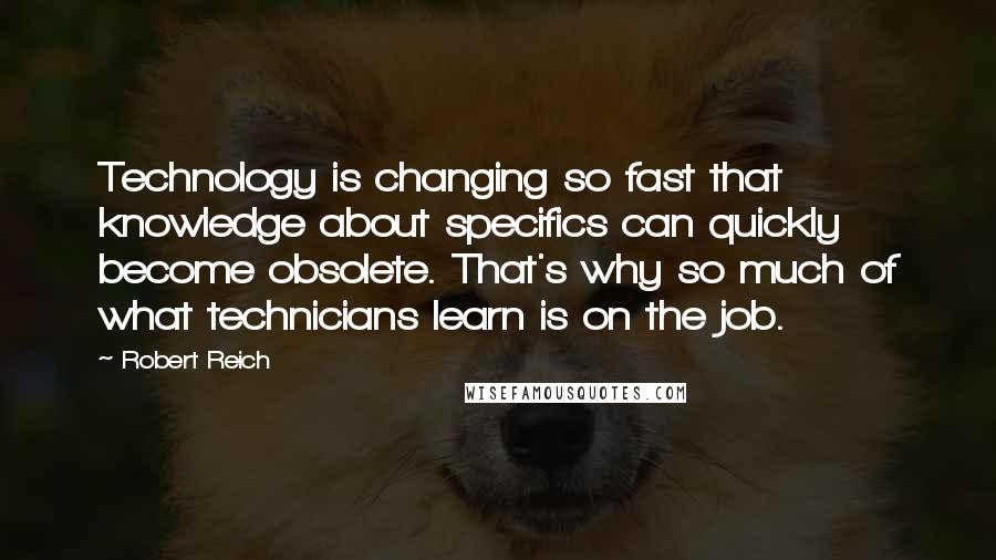 Robert Reich Quotes: Technology is changing so fast that knowledge about specifics can quickly become obsolete. That's why so much of what technicians learn is on the job.