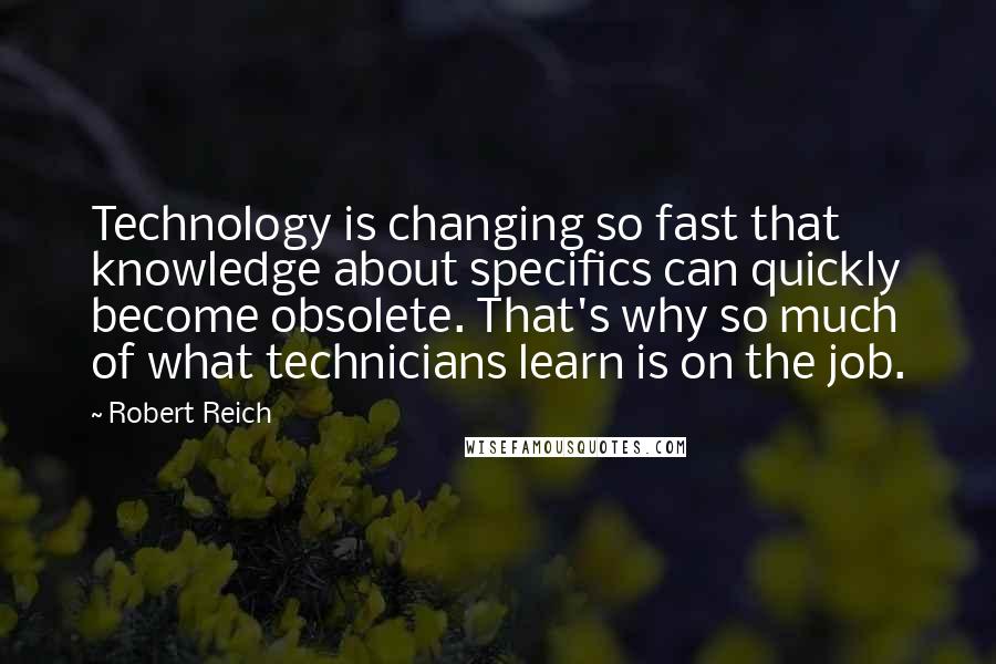 Robert Reich Quotes: Technology is changing so fast that knowledge about specifics can quickly become obsolete. That's why so much of what technicians learn is on the job.