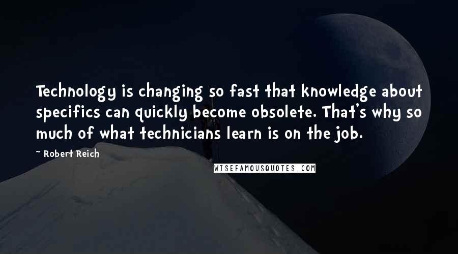 Robert Reich Quotes: Technology is changing so fast that knowledge about specifics can quickly become obsolete. That's why so much of what technicians learn is on the job.