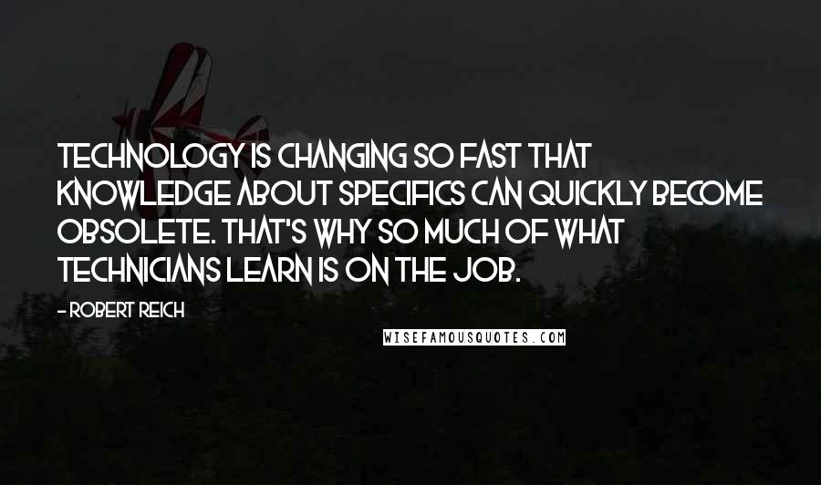 Robert Reich Quotes: Technology is changing so fast that knowledge about specifics can quickly become obsolete. That's why so much of what technicians learn is on the job.