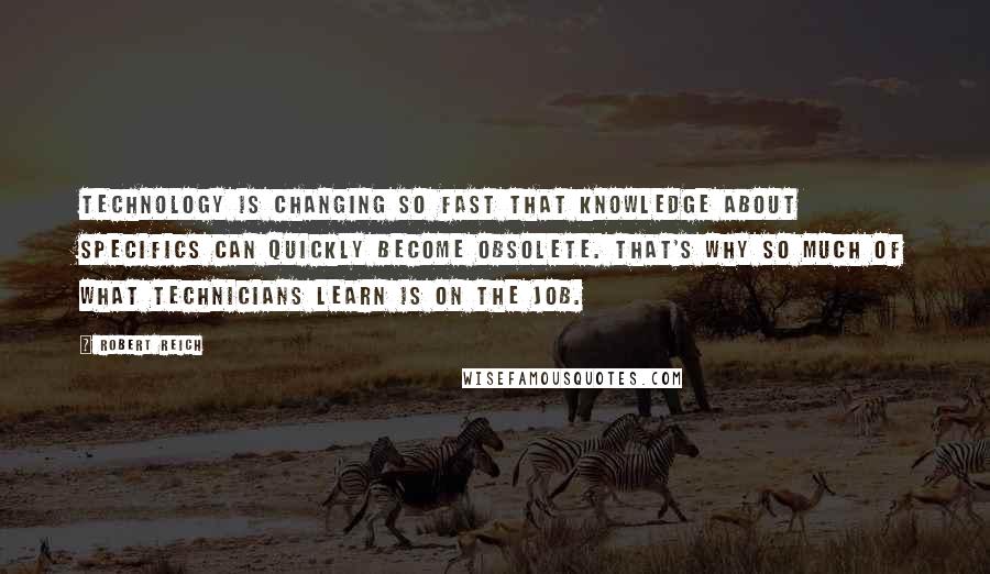 Robert Reich Quotes: Technology is changing so fast that knowledge about specifics can quickly become obsolete. That's why so much of what technicians learn is on the job.