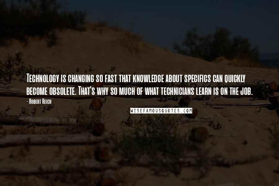 Robert Reich Quotes: Technology is changing so fast that knowledge about specifics can quickly become obsolete. That's why so much of what technicians learn is on the job.