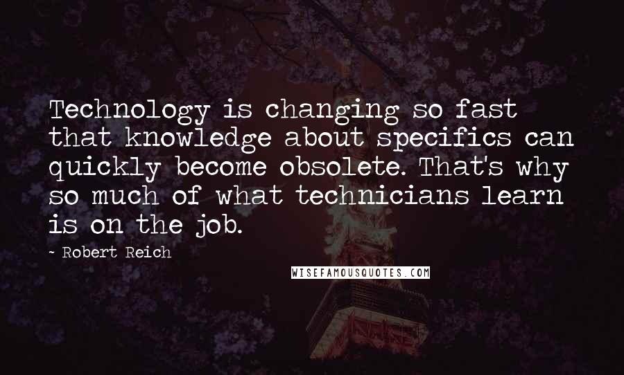 Robert Reich Quotes: Technology is changing so fast that knowledge about specifics can quickly become obsolete. That's why so much of what technicians learn is on the job.