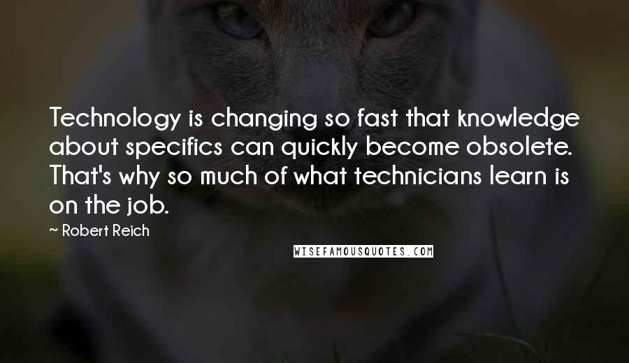 Robert Reich Quotes: Technology is changing so fast that knowledge about specifics can quickly become obsolete. That's why so much of what technicians learn is on the job.