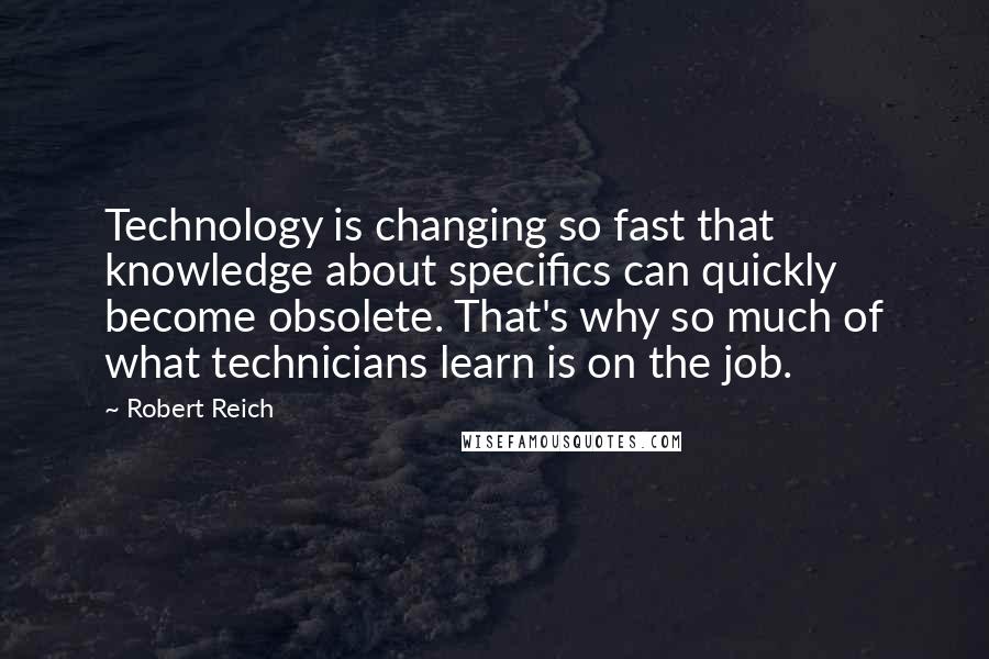 Robert Reich Quotes: Technology is changing so fast that knowledge about specifics can quickly become obsolete. That's why so much of what technicians learn is on the job.