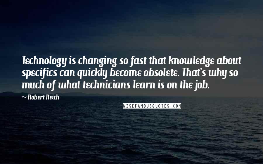 Robert Reich Quotes: Technology is changing so fast that knowledge about specifics can quickly become obsolete. That's why so much of what technicians learn is on the job.