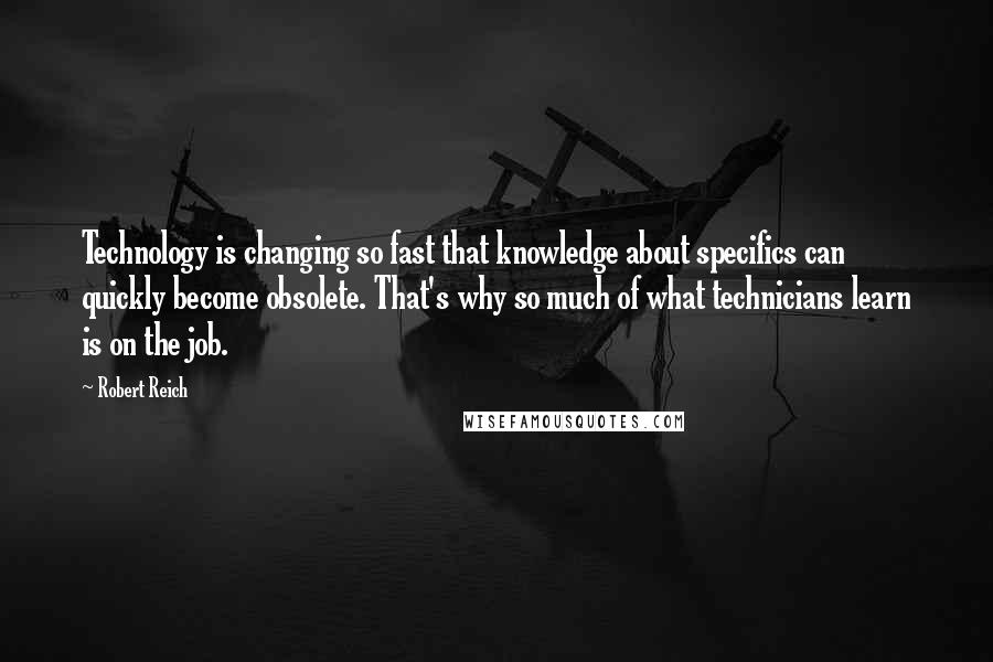 Robert Reich Quotes: Technology is changing so fast that knowledge about specifics can quickly become obsolete. That's why so much of what technicians learn is on the job.