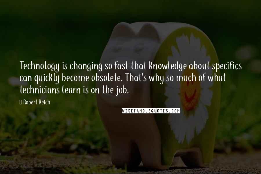 Robert Reich Quotes: Technology is changing so fast that knowledge about specifics can quickly become obsolete. That's why so much of what technicians learn is on the job.