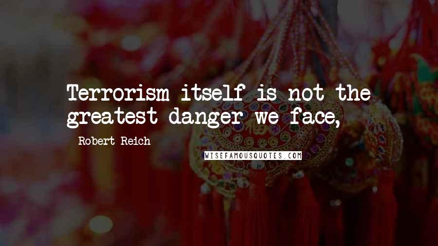 Robert Reich Quotes: Terrorism itself is not the greatest danger we face,
