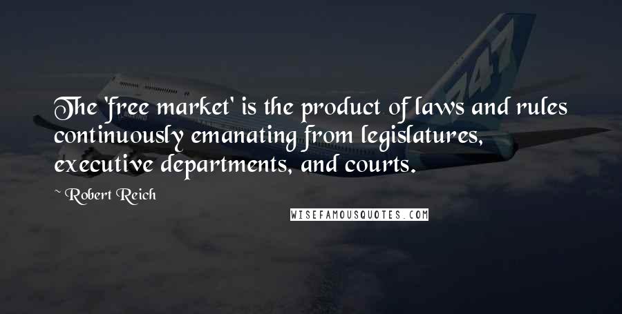 Robert Reich Quotes: The 'free market' is the product of laws and rules continuously emanating from legislatures, executive departments, and courts.