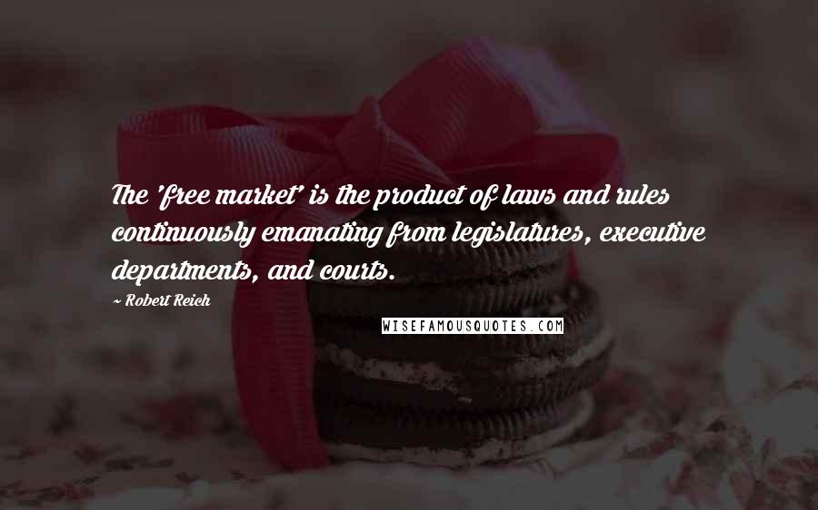 Robert Reich Quotes: The 'free market' is the product of laws and rules continuously emanating from legislatures, executive departments, and courts.