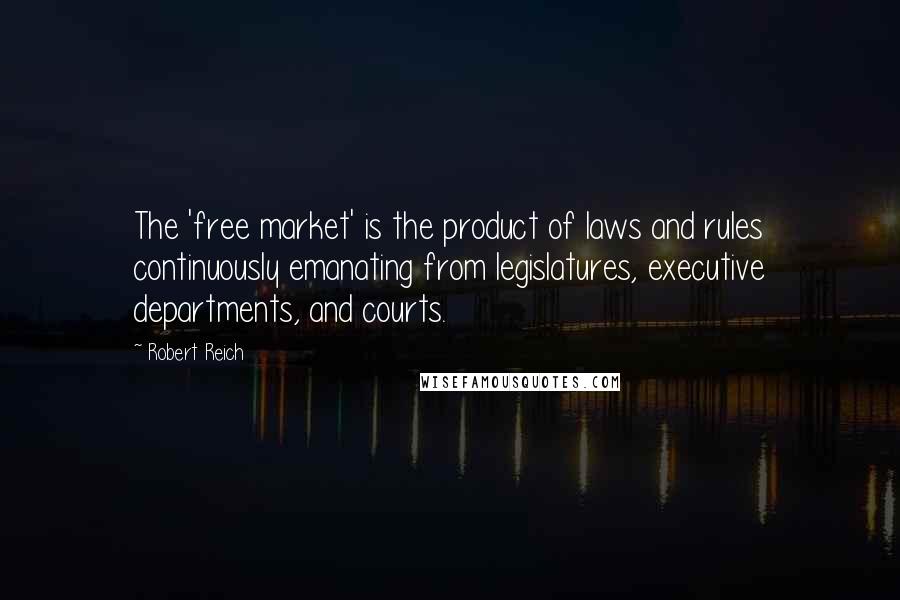 Robert Reich Quotes: The 'free market' is the product of laws and rules continuously emanating from legislatures, executive departments, and courts.