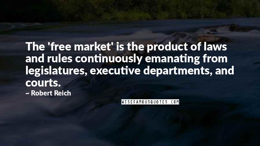 Robert Reich Quotes: The 'free market' is the product of laws and rules continuously emanating from legislatures, executive departments, and courts.