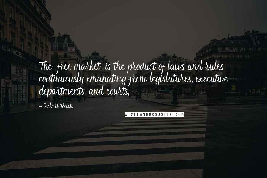 Robert Reich Quotes: The 'free market' is the product of laws and rules continuously emanating from legislatures, executive departments, and courts.
