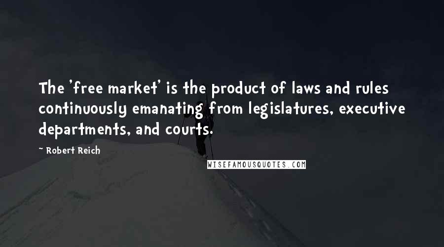 Robert Reich Quotes: The 'free market' is the product of laws and rules continuously emanating from legislatures, executive departments, and courts.