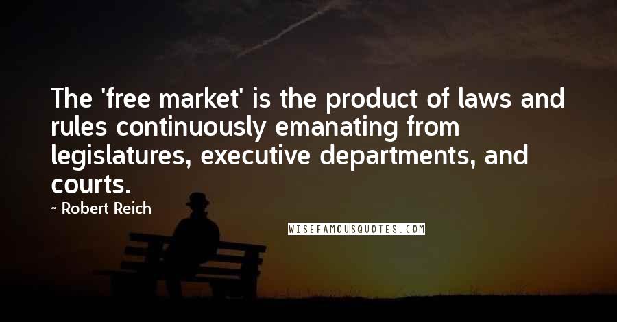 Robert Reich Quotes: The 'free market' is the product of laws and rules continuously emanating from legislatures, executive departments, and courts.