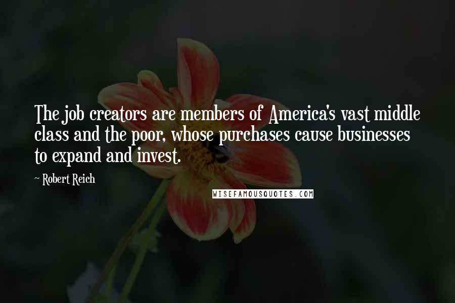 Robert Reich Quotes: The job creators are members of America's vast middle class and the poor, whose purchases cause businesses to expand and invest.