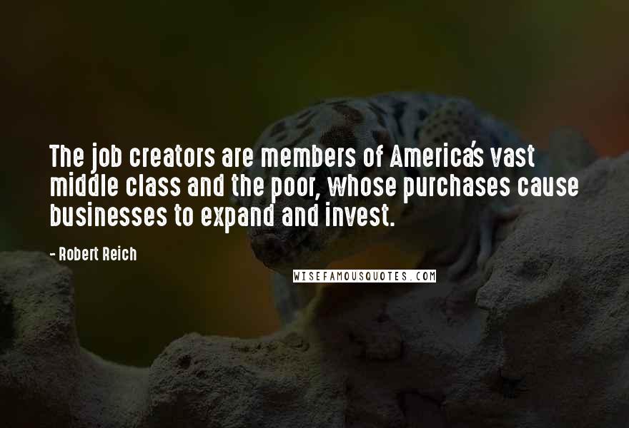 Robert Reich Quotes: The job creators are members of America's vast middle class and the poor, whose purchases cause businesses to expand and invest.