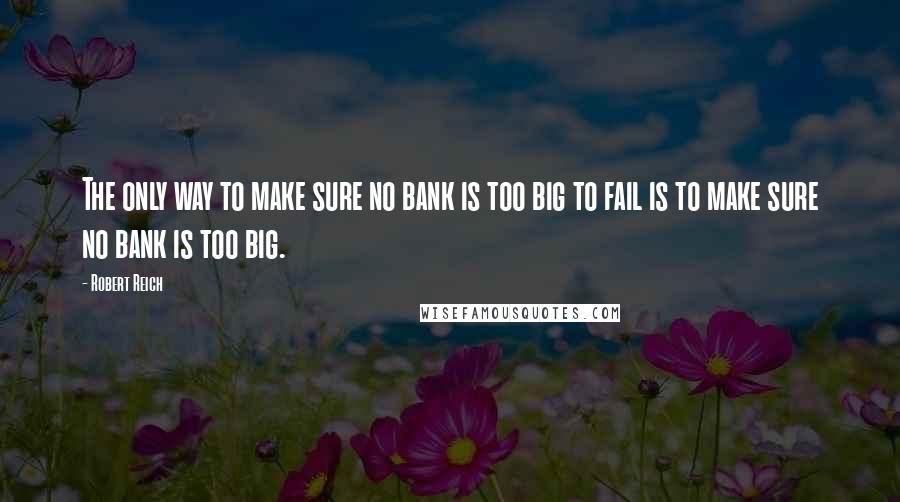 Robert Reich Quotes: The only way to make sure no bank is too big to fail is to make sure no bank is too big.
