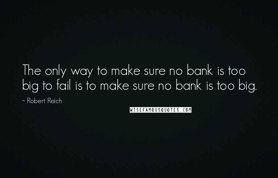 Robert Reich Quotes: The only way to make sure no bank is too big to fail is to make sure no bank is too big.