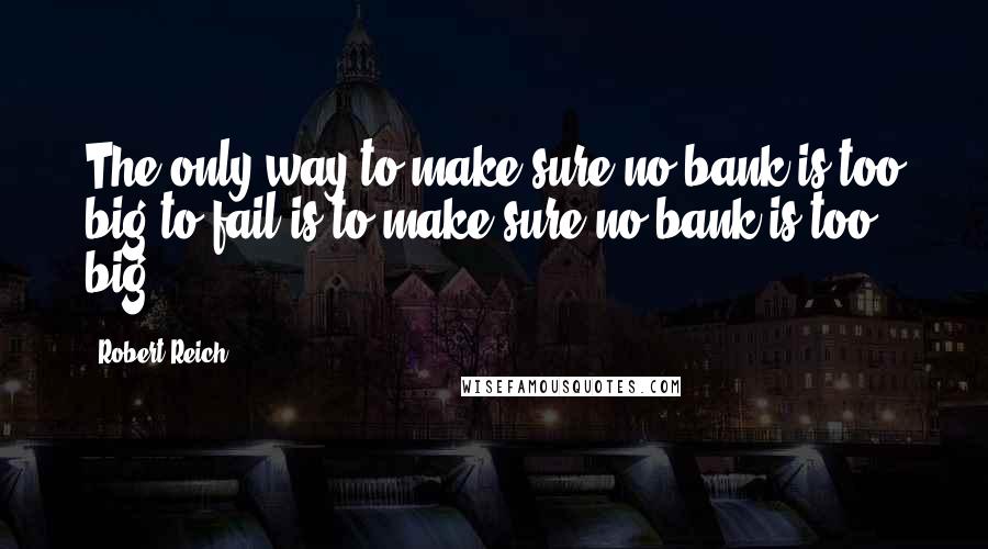 Robert Reich Quotes: The only way to make sure no bank is too big to fail is to make sure no bank is too big.