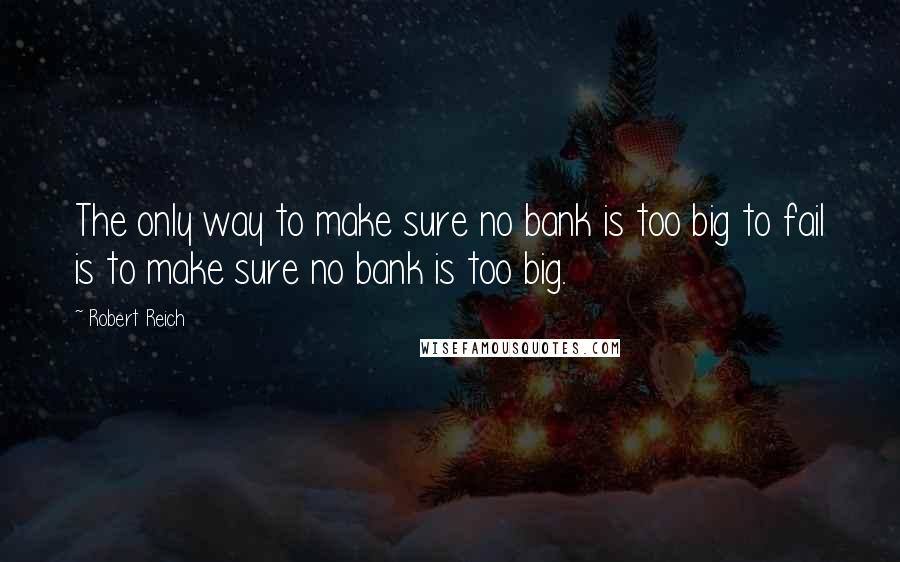 Robert Reich Quotes: The only way to make sure no bank is too big to fail is to make sure no bank is too big.