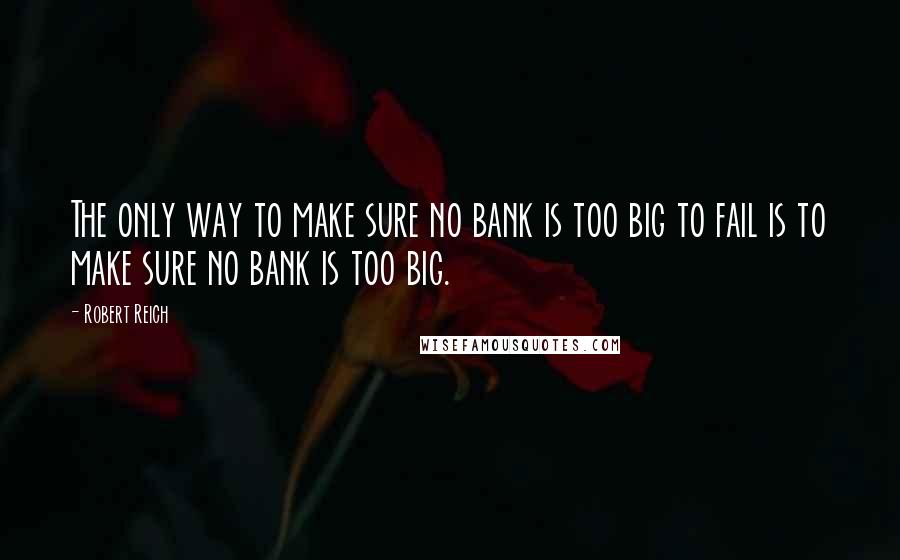 Robert Reich Quotes: The only way to make sure no bank is too big to fail is to make sure no bank is too big.