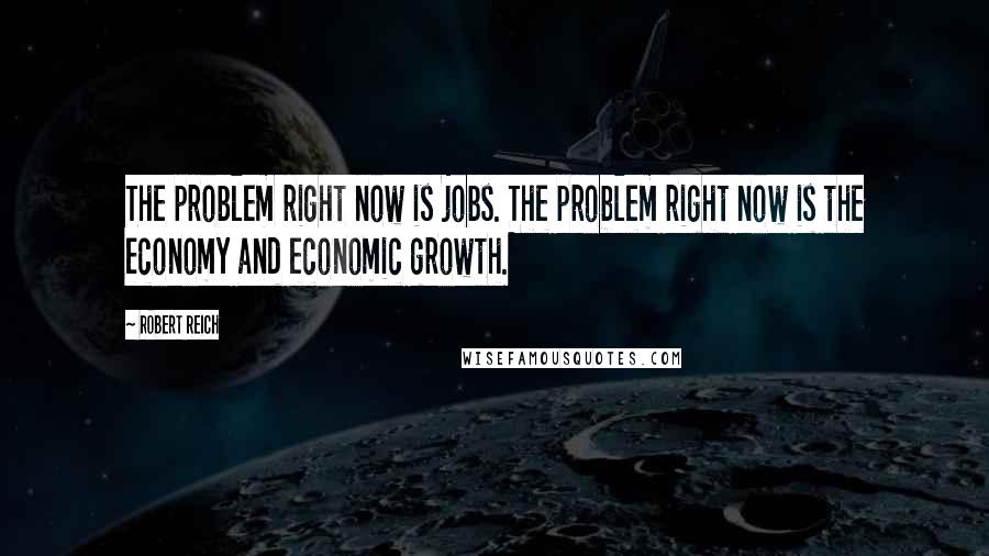 Robert Reich Quotes: The problem right now is jobs. The problem right now is the economy and economic growth.