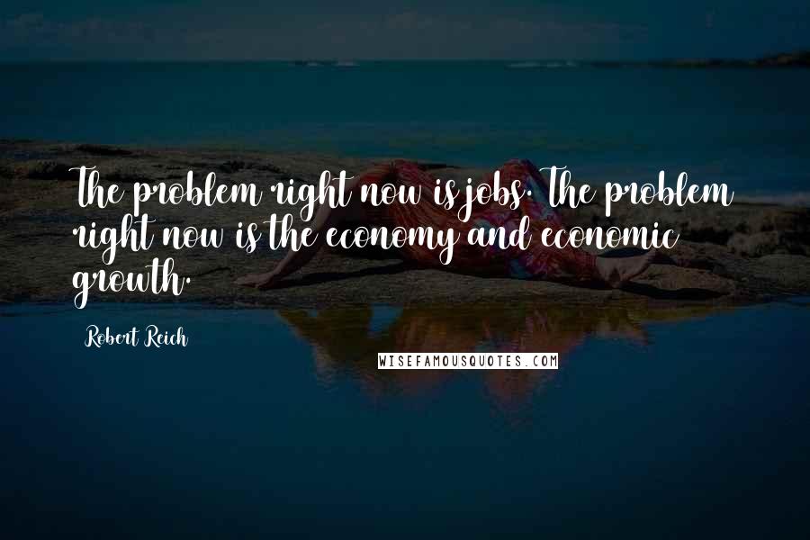 Robert Reich Quotes: The problem right now is jobs. The problem right now is the economy and economic growth.